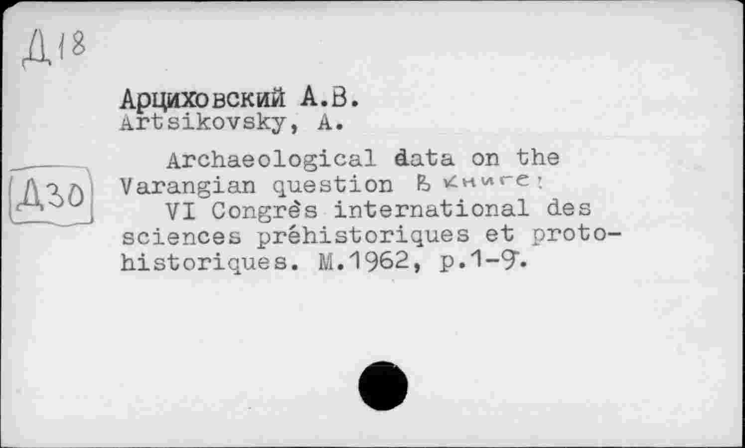 ﻿
Аго
Арциховский А.В.
Artsikovsky, А.
Archaeological data on the Varangian question Ь'<н'лге:
VI Congrès international des sciences préhistoriques et protohistoriques. М.1962» р.1-9"-